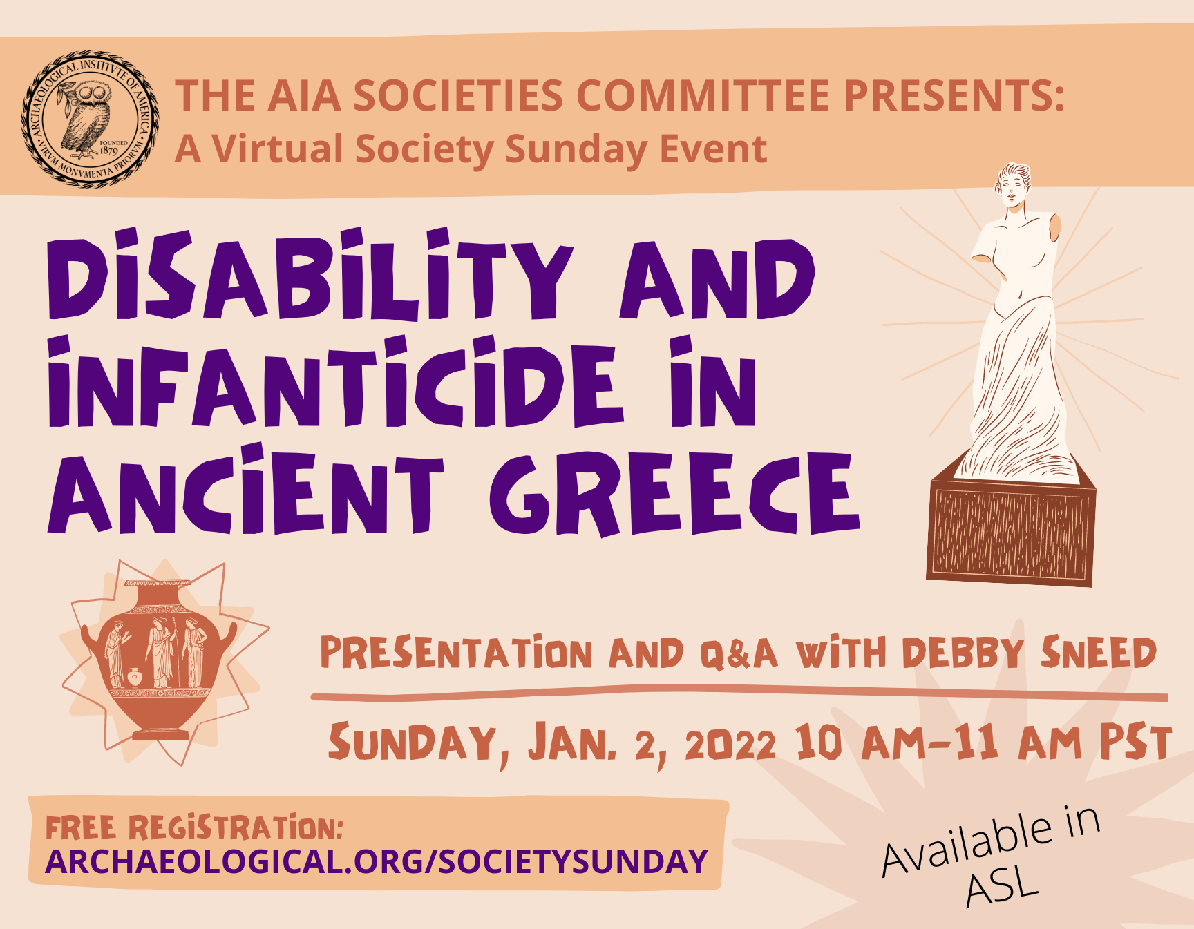 The AIA Societies Committee Presents: A Virtual Society Sunday Event. “Disability and Infanticide in Ancient Greece,” a presentation and Q&A with Debby Sneed on Sunday, Jan. 2, 2022 from 10am – 11am PST. Available in ASL. Visit archaeological.org/societysunday for free registration. Poster is shades of orange with cartoon decorative images of a marble statue of a female goddess and a red-figure vase.
