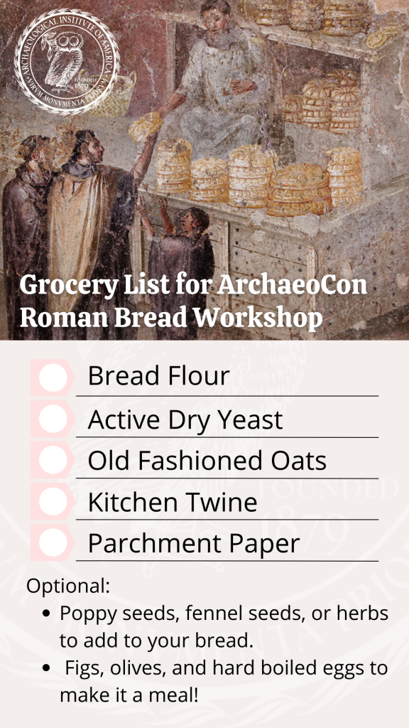 Grocery List for ArchaeoCon Roman Bread Workshop: Bread Flour, Active Dry Yeast, Old Fashioned Oats, Kitchen Twine, parchment Paper. Optional: Poppy seeds, fennel seeds, or herbs to add to your bread. Figs, olives, and hard boiled eggs to make it a meal.  Image at top of list depicts a painting of a bread stall from Pompeii.